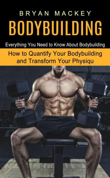 Bodybuilding: Everything You Need to Know About Bodybuilding (How Quantify Your and Transform Physiqu)