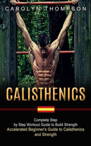Title: Calisthenics: Complete Step by Step Workout Guide to Build Strength (Accelerated Beginner's Guide to Calisthenics and Strength), Author: Carolyn Thompson