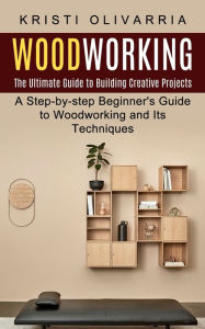 Title: Woodworking: The Ultimate Guide to Building Creative Projects (A Step-by-step Beginner's Guide to Woodworking and Its Techniques), Author: Kristi Olivarria