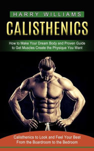 Title: Calisthenics: How to Make Your Dream Body and Proven Guide to Get Muscles Create the Physique You Want (Calisthenics to Look and Feel Your Best From the Boardroom to the Bedroom), Author: Harry Williams