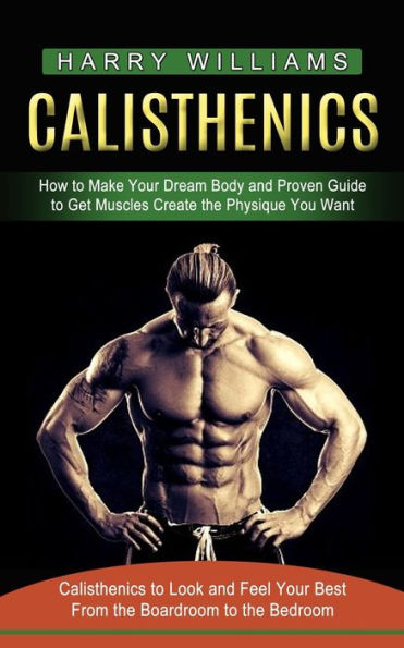 Calisthenics: How to Make Your Dream Body and Proven Guide Get Muscles Create the Physique You Want (Calisthenics Look Feel Best From Boardroom Bedroom)