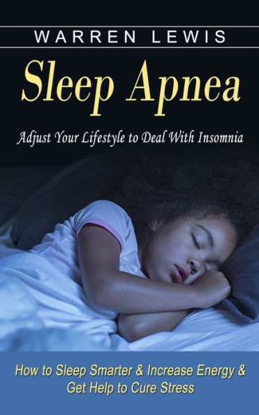 Sleep Apnea: Adjust Your Lifestyle to Deal With Insomnia (How Smarter & Increase Energy Get Help Cure Stress)