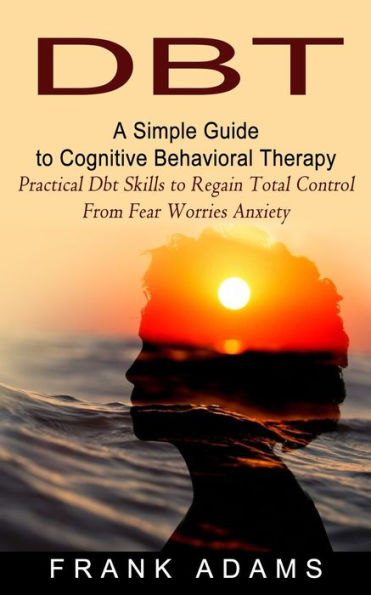 Dbt: A Simple Guide to Cognitive Behavioral Therapy (Practical Dbt Skills to Regain Total Control From Fear Worries Anxiety)