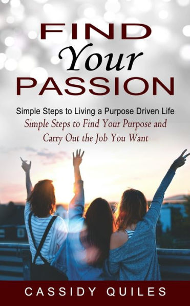 Find Your Passion: Simple Steps to Living a Purpose Driven Life (Simple Steps to Find Your Purpose and Carry Out the Job You Want)