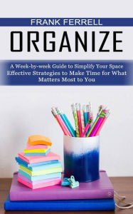 Title: Organize: A Week-by-week Guide to Simplify Your Space (Effective Strategies to Make Time for What Matters Most to You), Author: Frank Ferrell