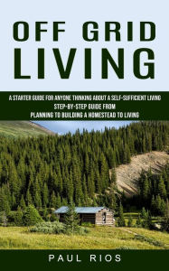 Title: Off Grid Living: A Starter Guide For Anyone Thinking About A Self-sufficient Living (Step-by-step Guide From Planning To Building A Homestead To Living), Author: Paul Rios