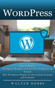 Title: Wordpress: How to Build a Wordpress Website on Your Own Domain From Scratch (Best Wordpress Plugins for Developing Amazing and Profitable), Author: Walter Dobbs
