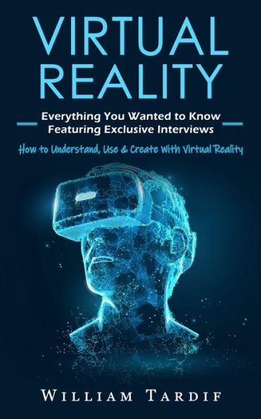 Virtual Reality: Everything You Wanted to Know Featuring Exclusive Interviews (How to Understand, Use & Create With Virtual Reality)