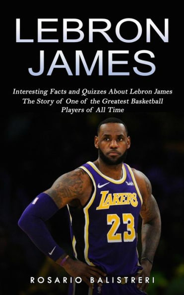 Lebron James: Interesting Facts and Quizzes About Lebron James (The Story of One of the Greatest Basketball Players of All Time)