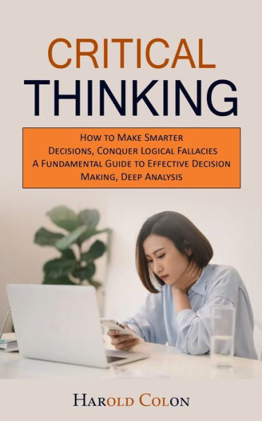 Critical Thinking: How to Make Smarter Decisions, Conquer Logical Fallacies (A Fundamental Guide to Effective Decision Making, Deep Analysis)