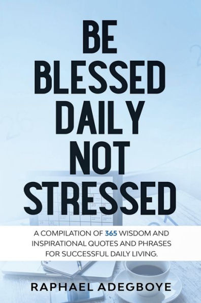 Be Blessed Daily Not Stressed: A Compilation Of 365 Wisdom And Inspirational Quotes And Phrases For Successful Daily Living.