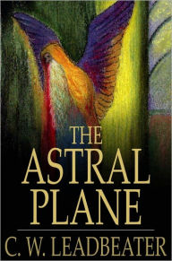 Title: The Astral Plane: Its Scenery, Inhabitants and Phenomena, Author: C. W. Leadbeater