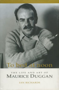 Title: To Bed at Noon: The Life and Art of Maurice Duggan, Author: Ian Richards