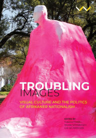 Title: Troubling Images: Visual Culture and the Politics of Afrikaner Nationalism, Author: Federico Freschi