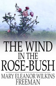 Title: The Wind in the Rose-Bush: And Other Stories of the Supernatural, Author: Mary Eleanor Wilkins Freeman