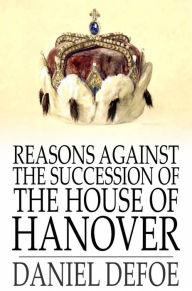 Title: Reasons Against the Succession of the House of Hanover: How Far the Abdication of King James, Supposing it to Be Legal, Ought to Affect the Person of the Pretender, Author: Daniel Defoe