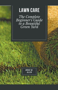 Title: Lawn Care: The Complete Beginner's Guide to a Beautiful Green Yard, Author: Bruce W Allen