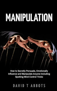Title: Manipulation: How to Secretly Persuade, Emotionally Influence and Manipulate Anyone Including Spotting Mind Control Tricks, Author: David T Abbots