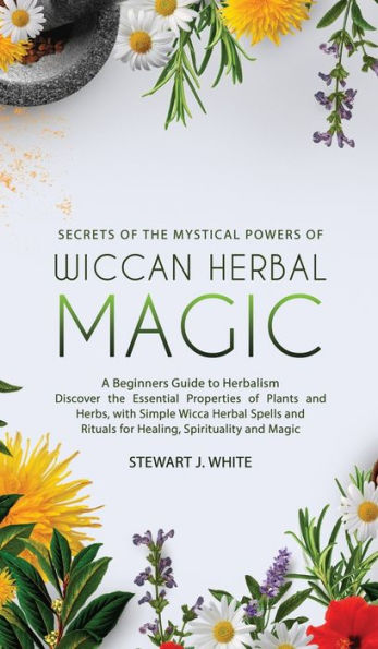 Secrets of the Mystical Powers of Wiccan Herbal Magic: A Beginners Guide to Herbalism. Discover the Essential Properties of Plants and Herbs, with Simple Wicca Herbal Spells and Rituals for Healing