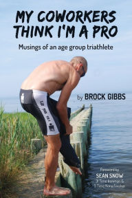 Title: My Coworkers Think I'm A Pro: Musings Of An Age Group Triathlete, Author: Brock Gibbs