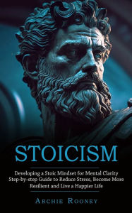 Title: Stoicism: Developing a Stoic Mindset for Mental Clarity (Step-by-step Guide to Reduce Stress, Become More Resilient and Live a Happier Life), Author: Archie Rooney