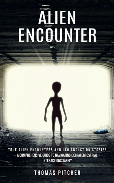 Alien Encounter: True Alien Encounters and Ufo Abduction Stories (A Comprehensive Guide to Navigating Extraterrestrial Interactions Safely)