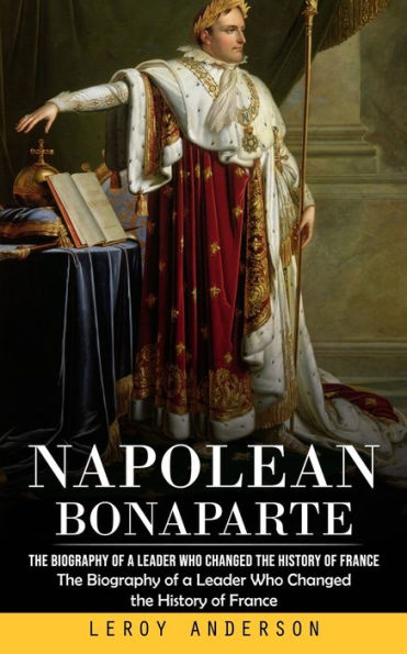 Napolean Bonaparte: The Biography of a Leader Who Changed the History of France (The Biography of a Leader Who Changed the History of France)