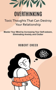 Title: Overthinking: Toxic Thoughts That Can Destroy Your Relationship (Master Your Mind by Increasing Your Self-esteem, Eliminating Anxiety and Clutter), Author: Robert Creed