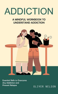 Title: Addiction: A Mindful Workbook to Understand Addiction (Essential Skills to Overcome Any Addiction and Prevent Relapse), Author: Oliver Nelson