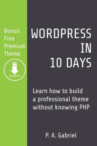 Title: WordPress in 10 Days: Learn How to Build a Professional Theme without Knowing PHP (Bonus: Free Premium Theme), Author: P A Gabriel