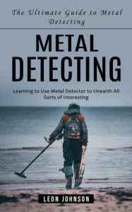 Title: Metal Detecting: The Ultimate Guide to Metal Detecting (Learning to Use Metal Detector to Unearth All Sorts of Interesting), Author: Leon Johnson