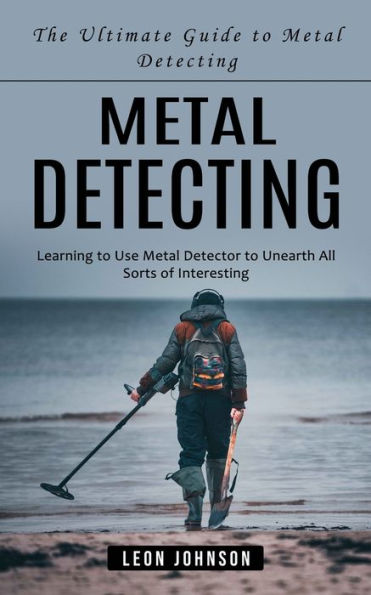 Metal Detecting: The Ultimate Guide to Metal Detecting (Learning to Use Metal Detector to Unearth All Sorts of Interesting)