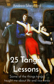 Title: 25 Tango Lessons: Some of the things tango taught me about life and vice versa, Author: Andrea Shepherd