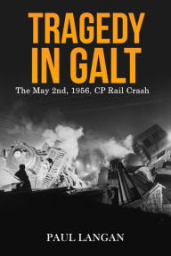 Title: Tragedy on Galt - The May 2, 1956 CP Rail Crash, Author: Paul Langan