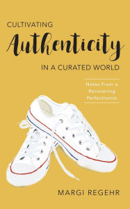 Title: Cultivating Authenticity in a Curated World: Notes from a Recovering Perfectionist, Author: Margi Regehr