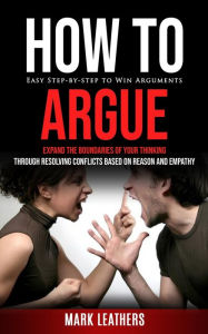Title: How to Argue: Easy Step-by-step to Win Arguments (Expand the Boundaries of Your Thinking through Resolving Conflicts Based on Reason and Empathy), Author: Mark Leathers