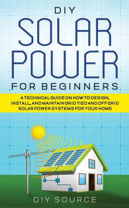 Title: DIY Solar Power for Beginners, a Technical Guide on How to Design, Install, and Maintain Grid-Tied and Off-Grid Solar Power Systems for Your Home, Author: Diy Source