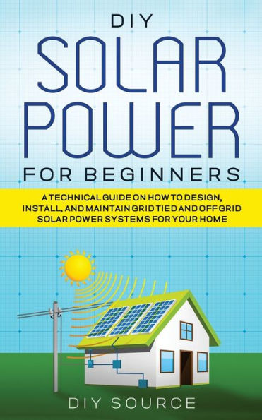 DIY Solar Power for Beginners, a Technical Guide on How to Design, Install, and Maintain Grid-Tied Off-Grid Systems Your Home