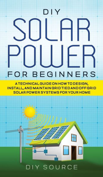 DIY Solar Power for Beginners, a Technical Guide on How to Design, Install, and Maintain Grid-Tied and Off-Grid Solar Power Systems for Your Home