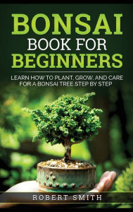 Title: Bonsai Book for Beginners: Learn How to Plant, Grow, and Care for a Bonsai Tree Step by Step, Author: Robert Smith