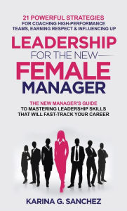 Title: Leadership For The New Female Manager: 21 Powerful Strategies For Coaching High-Performance Teams, Earning Respect & Influencing Up, Author: Karina G. Sanchez