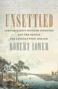 Title: Unsettled: Lord Selkirk's Scottish Colonists and the Battle for Canada's West, 1813-1816, Author: Robert Lower