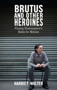 Title: Brutus and Other Heroines: Playing Shakespeare's Roles for Women, Author: Harriet Walter