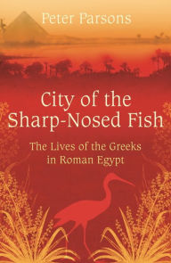 Title: City of the Sharp-Nosed Fish: Greek Lives in Roman Egypt, Author: Peter  Parsons