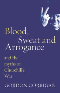 Title: Blood, Sweat and Arrogance: The Myths of Churchill's War, Author: Gordon Corrigan