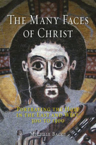 Title: The Many Faces of Christ: Portraying the Holy in the East and West, 300 to 1300, Author: Michele Bacci