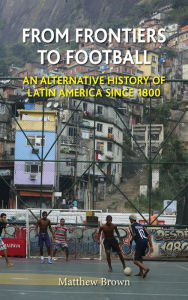 Title: From Frontiers to Football: An Alternative History of Latin America since 1800, Author: Matthew Brown