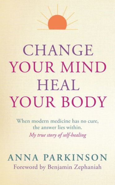 Change Your Mind, Heal Body: When Modern Medicine Has No Cure The Answer Lies Within. My True Story of Self- Healing