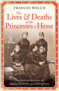Title: The Lives and Deaths of the Princesses of Hesse: The curious destinies of Queen Victoria's granddaughters, Author: Frances Welch