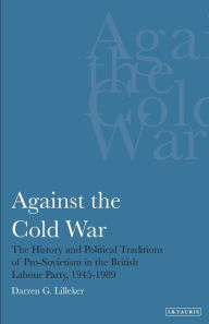 Title: Against the Cold War: The History and Political Traditions of Pro-Sovietism in the British Labour Party, 1945-1989, Author: Darren G. Lilleker